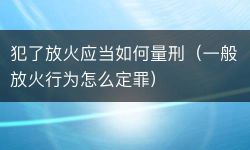 犯了放火应当如何量刑（一般放火行为怎么定罪）