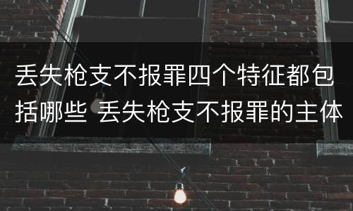 丢失枪支不报罪四个特征都包括哪些 丢失枪支不报罪的主体是什么