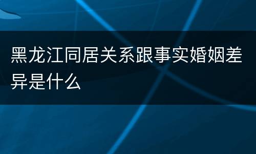 黑龙江同居关系跟事实婚姻差异是什么