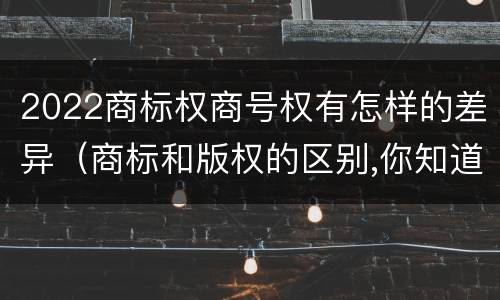 2022商标权商号权有怎样的差异（商标和版权的区别,你知道多少?）