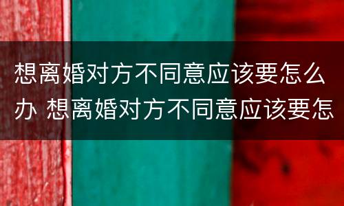 想离婚对方不同意应该要怎么办 想离婚对方不同意应该要怎么办理