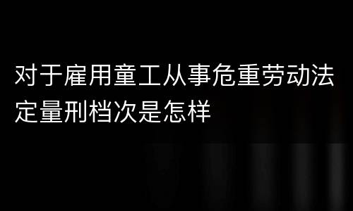 对于雇用童工从事危重劳动法定量刑档次是怎样