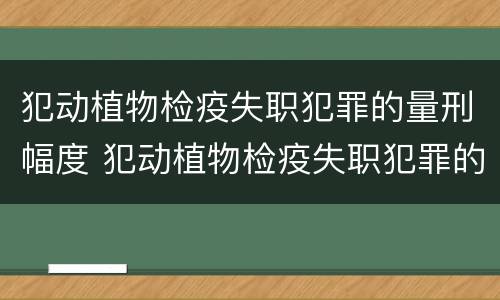 犯动植物检疫失职犯罪的量刑幅度 犯动植物检疫失职犯罪的量刑幅度是多少