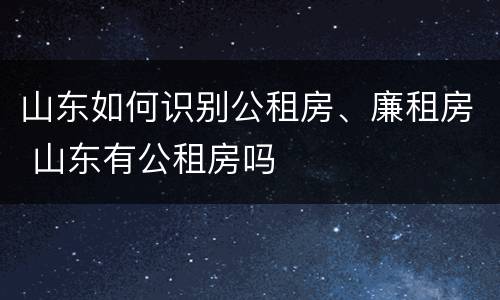 山东如何识别公租房、廉租房 山东有公租房吗
