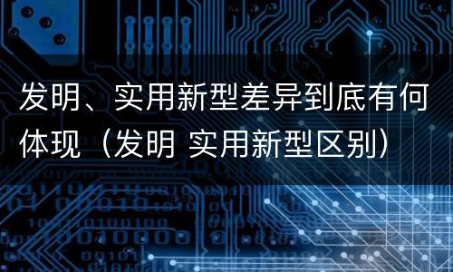 发明、实用新型差异到底有何体现（发明 实用新型区别）