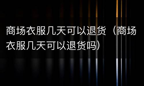 商场衣服几天可以退货（商场衣服几天可以退货吗）