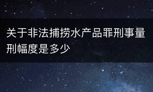 关于非法捕捞水产品罪刑事量刑幅度是多少