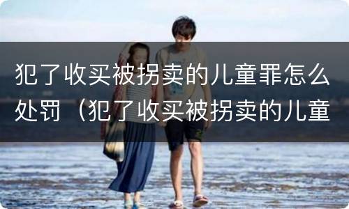 犯了收买被拐卖的儿童罪怎么处罚（犯了收买被拐卖的儿童罪怎么处罚呢）