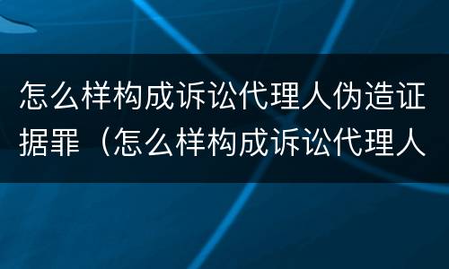 怎么样构成诉讼代理人伪造证据罪（怎么样构成诉讼代理人伪造证据罪行为）