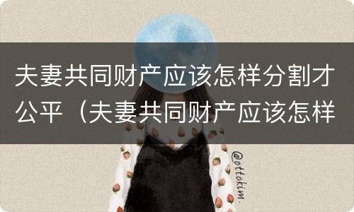 夫妻共同财产应该怎样分割才公平（夫妻共同财产应该怎样分割才公平一点）