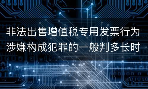 非法出售增值税专用发票行为涉嫌构成犯罪的一般判多长时间