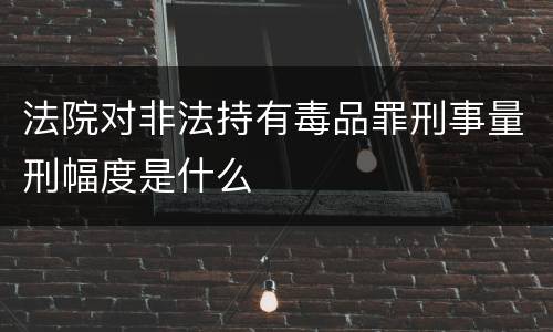 法院对非法持有毒品罪刑事量刑幅度是什么