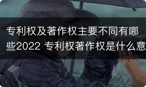专利权及著作权主要不同有哪些2022 专利权著作权是什么意思
