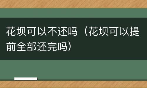 花坝可以不还吗（花坝可以提前全部还完吗）