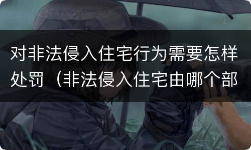 对非法侵入住宅行为需要怎样处罚（非法侵入住宅由哪个部门负责）