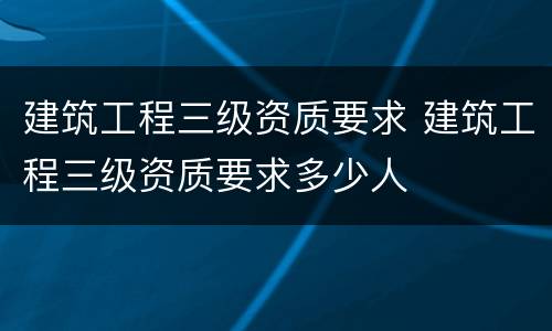 建筑工程三级资质要求 建筑工程三级资质要求多少人