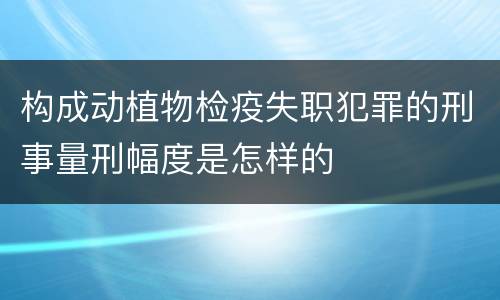 构成动植物检疫失职犯罪的刑事量刑幅度是怎样的
