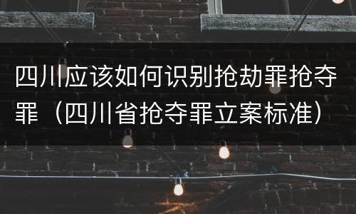 四川应该如何识别抢劫罪抢夺罪（四川省抢夺罪立案标准）