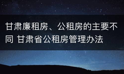 甘肃廉租房、公租房的主要不同 甘肃省公租房管理办法