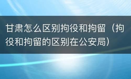甘肃怎么区别拘役和拘留（拘役和拘留的区别在公安局）