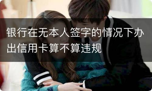 银行在无本人签字的情况下办出信用卡算不算违规