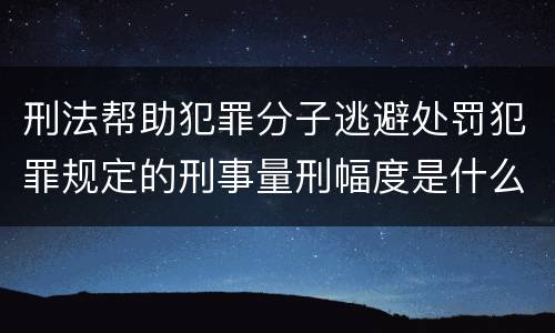 刑法帮助犯罪分子逃避处罚犯罪规定的刑事量刑幅度是什么样的
