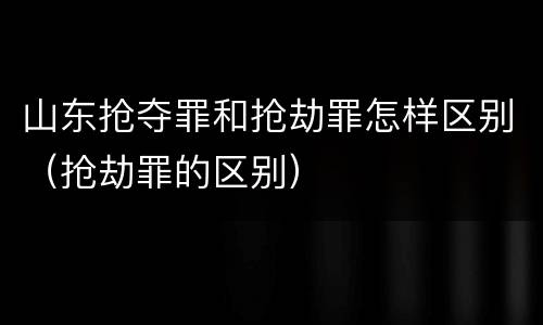 山东抢夺罪和抢劫罪怎样区别（抢劫罪的区别）