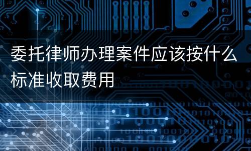 委托律师办理案件应该按什么标准收取费用