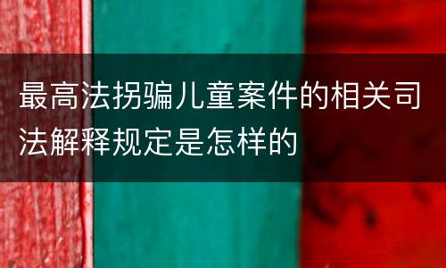 最高法拐骗儿童案件的相关司法解释规定是怎样的
