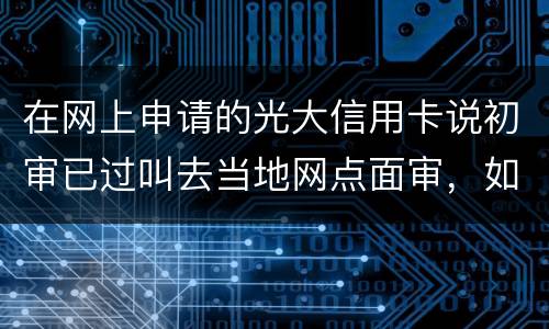 在网上申请的光大信用卡说初审已过叫去当地网点面审，如何取消不要