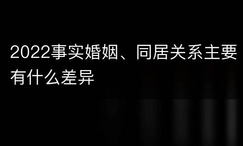 2022事实婚姻、同居关系主要有什么差异