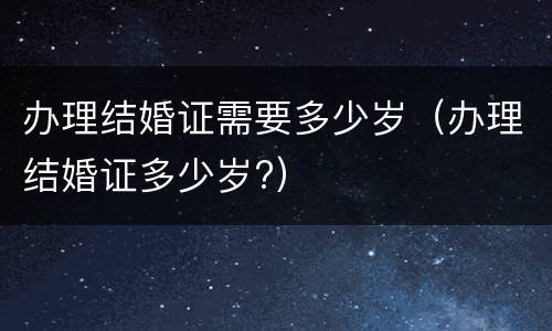 办理结婚证需要多少岁（办理结婚证多少岁?）