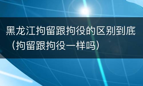 黑龙江拘留跟拘役的区别到底（拘留跟拘役一样吗）