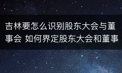 吉林要怎么识别股东大会与董事会 如何界定股东大会和董事会的权利边界