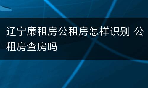 辽宁廉租房公租房怎样识别 公租房查房吗