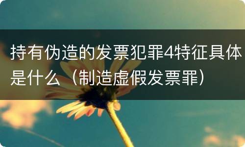 持有伪造的发票犯罪4特征具体是什么（制造虚假发票罪）