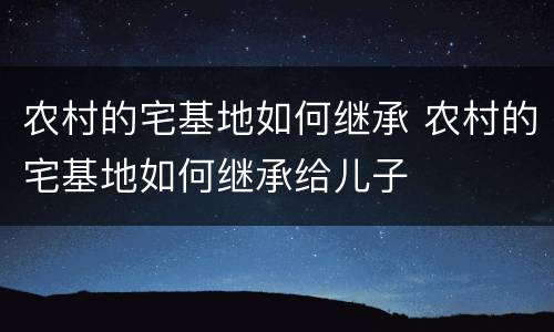 农村的宅基地如何继承 农村的宅基地如何继承给儿子