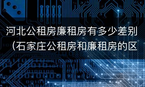 河北公租房廉租房有多少差别（石家庄公租房和廉租房的区别）