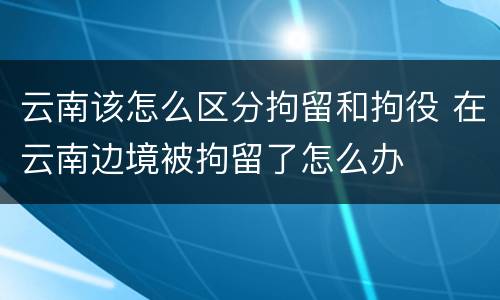 云南该怎么区分拘留和拘役 在云南边境被拘留了怎么办