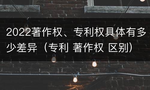 2022著作权、专利权具体有多少差异（专利 著作权 区别）