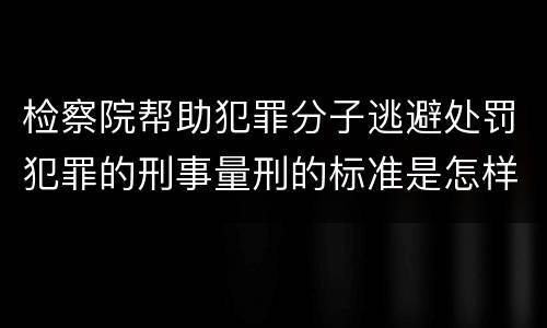 检察院帮助犯罪分子逃避处罚犯罪的刑事量刑的标准是怎样的