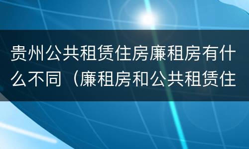 贵州公共租赁住房廉租房有什么不同（廉租房和公共租赁住房的区别）