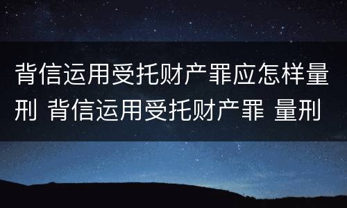 背信运用受托财产罪应怎样量刑 背信运用受托财产罪 量刑