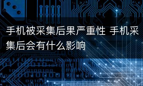 手机被采集后果严重性 手机采集后会有什么影响