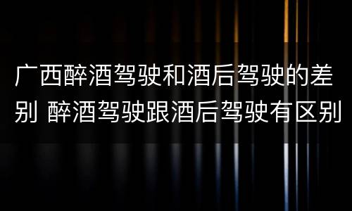 广西醉酒驾驶和酒后驾驶的差别 醉酒驾驶跟酒后驾驶有区别吗