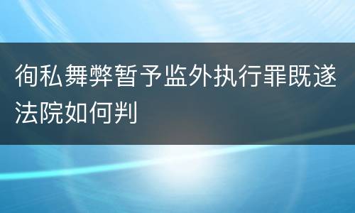 徇私舞弊暂予监外执行罪既遂法院如何判