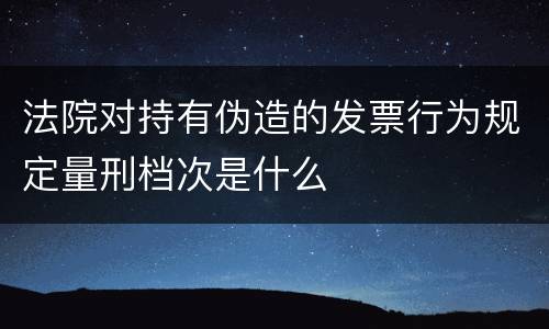 法院对持有伪造的发票行为规定量刑档次是什么