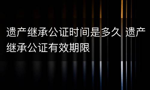 遗产继承公证时间是多久 遗产继承公证有效期限