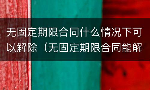 无固定期限合同什么情况下可以解除（无固定期限合同能解除合同吗）