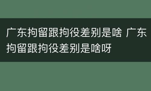 广东拘留跟拘役差别是啥 广东拘留跟拘役差别是啥呀